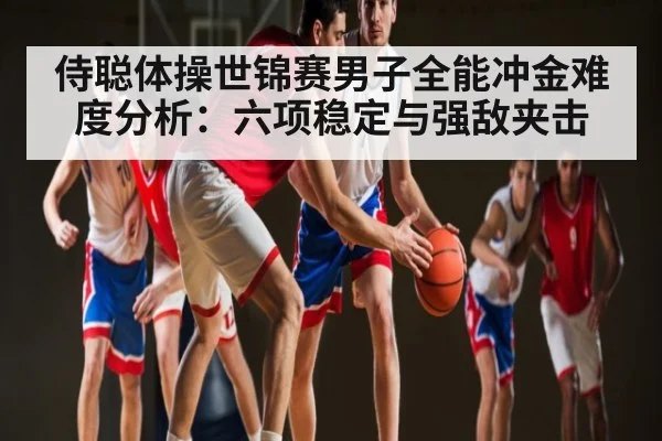 侍聪体操世锦赛男子全能冲金难度分析：六项稳定与强敌夹击