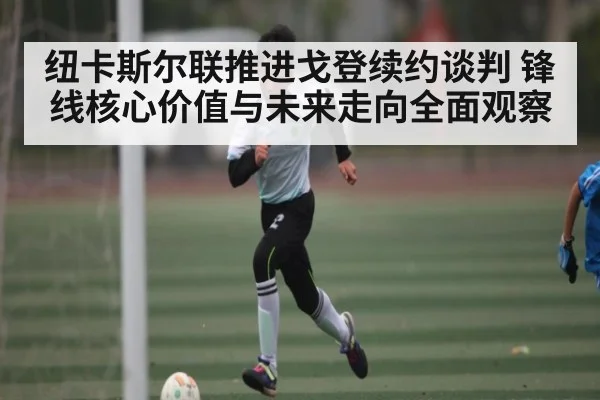 纽卡斯尔联推进戈登续约谈判 锋线核心价值与未来走向全面观察
