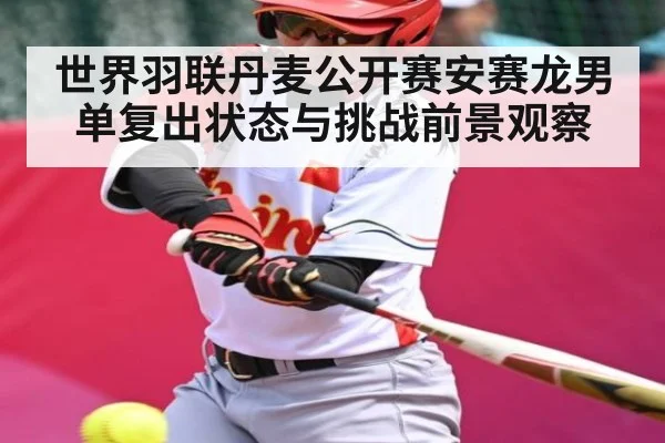 世界羽联丹麦公开赛安赛龙男单复出状态与挑战前景观察