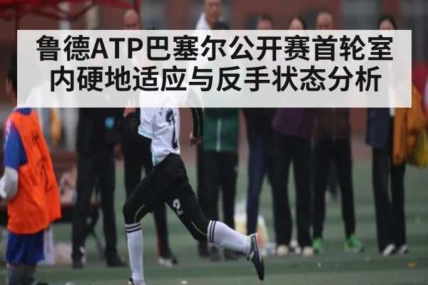 鲁德ATP巴塞尔公开赛首轮室内硬地适应与反手状态分析