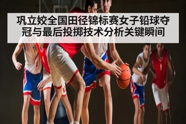 巩立姣全国田径锦标赛女子铅球夺冠与最后投掷技术分析关键瞬间